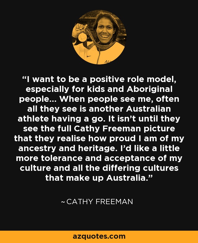 I want to be a positive role model, especially for kids and Aboriginal people... When people see me, often all they see is another Australian athlete having a go. It isn't until they see the full Cathy Freeman picture that they realise how proud I am of my ancestry and heritage. I'd like a little more tolerance and acceptance of my culture and all the differing cultures that make up Australia. - Cathy Freeman