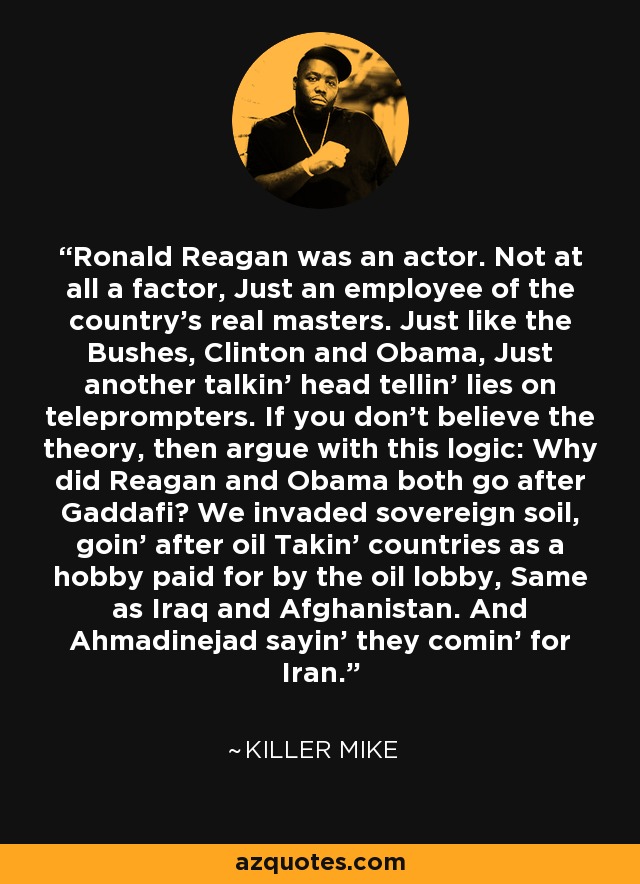 Ronald Reagan was an actor. Not at all a factor, Just an employee of the country's real masters. Just like the Bushes, Clinton and Obama, Just another talkin' head tellin' lies on teleprompters. If you don't believe the theory, then argue with this logic: Why did Reagan and Obama both go after Gaddafi? We invaded sovereign soil, goin' after oil Takin' countries as a hobby paid for by the oil lobby, Same as Iraq and Afghanistan. And Ahmadinejad sayin' they comin' for Iran. - Killer Mike