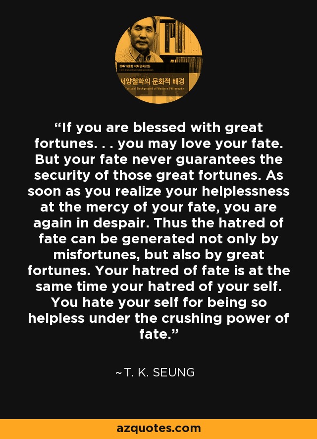 If you are blessed with great fortunes. . . you may love your fate. But your fate never guarantees the security of those great fortunes. As soon as you realize your helplessness at the mercy of your fate, you are again in despair. Thus the hatred of fate can be generated not only by misfortunes, but also by great fortunes. Your hatred of fate is at the same time your hatred of your self. You hate your self for being so helpless under the crushing power of fate. - T. K. Seung