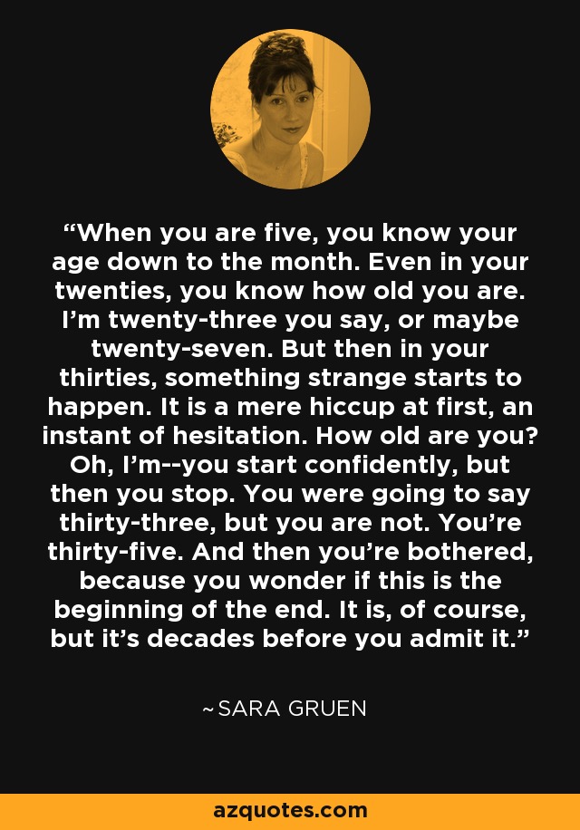 When you are five, you know your age down to the month. Even in your twenties, you know how old you are. I'm twenty-three you say, or maybe twenty-seven. But then in your thirties, something strange starts to happen. It is a mere hiccup at first, an instant of hesitation. How old are you? Oh, I'm--you start confidently, but then you stop. You were going to say thirty-three, but you are not. You're thirty-five. And then you're bothered, because you wonder if this is the beginning of the end. It is, of course, but it's decades before you admit it. - Sara Gruen