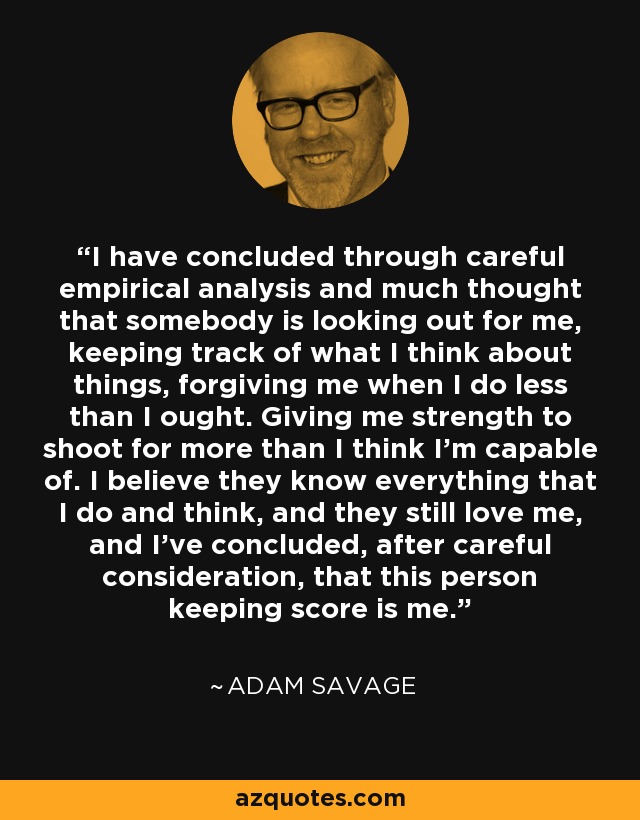 I have concluded through careful empirical analysis and much thought that somebody is looking out for me, keeping track of what I think about things, forgiving me when I do less than I ought. Giving me strength to shoot for more than I think I’m capable of. I believe they know everything that I do and think, and they still love me, and I’ve concluded, after careful consideration, that this person keeping score is me. - Adam Savage