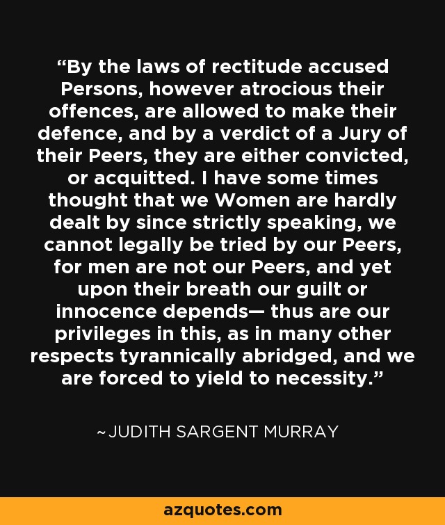 By the laws of rectitude accused Persons, however atrocious their offences, are allowed to make their defence, and by a verdict of a Jury of their Peers, they are either convicted, or acquitted. I have some times thought that we Women are hardly dealt by since strictly speaking, we cannot legally be tried by our Peers, for men are not our Peers, and yet upon their breath our guilt or innocence depends— thus are our privileges in this, as in many other respects tyrannically abridged, and we are forced to yield to necessity. - Judith Sargent Murray