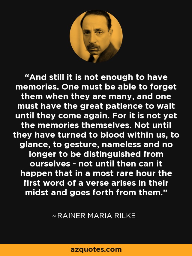 And still it is not enough to have memories. One must be able to forget them when they are many, and one must have the great patience to wait until they come again. For it is not yet the memories themselves. Not until they have turned to blood within us, to glance, to gesture, nameless and no longer to be distinguished from ourselves - not until then can it happen that in a most rare hour the first word of a verse arises in their midst and goes forth from them. - Rainer Maria Rilke