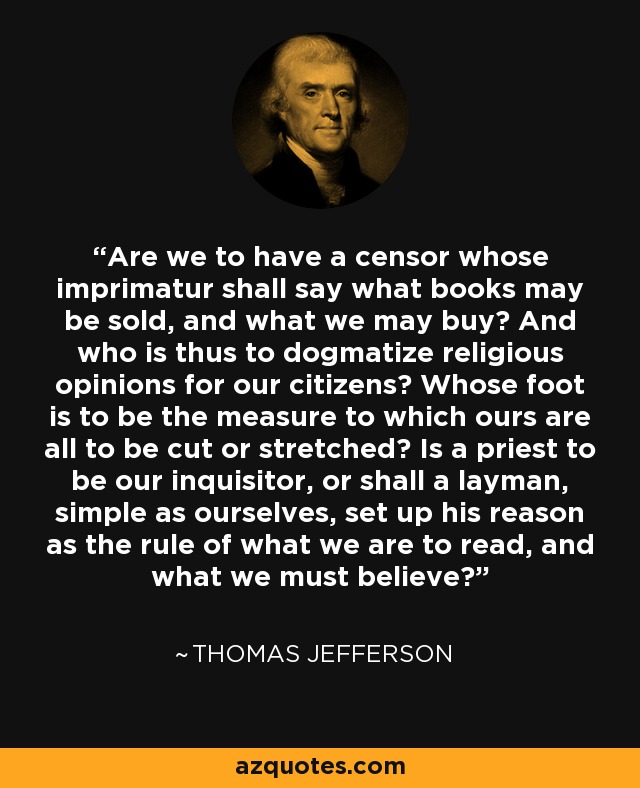 Are we to have a censor whose imprimatur shall say what books may be sold, and what we may buy? And who is thus to dogmatize religious opinions for our citizens? Whose foot is to be the measure to which ours are all to be cut or stretched? Is a priest to be our inquisitor, or shall a layman, simple as ourselves, set up his reason as the rule of what we are to read, and what we must believe? - Thomas Jefferson