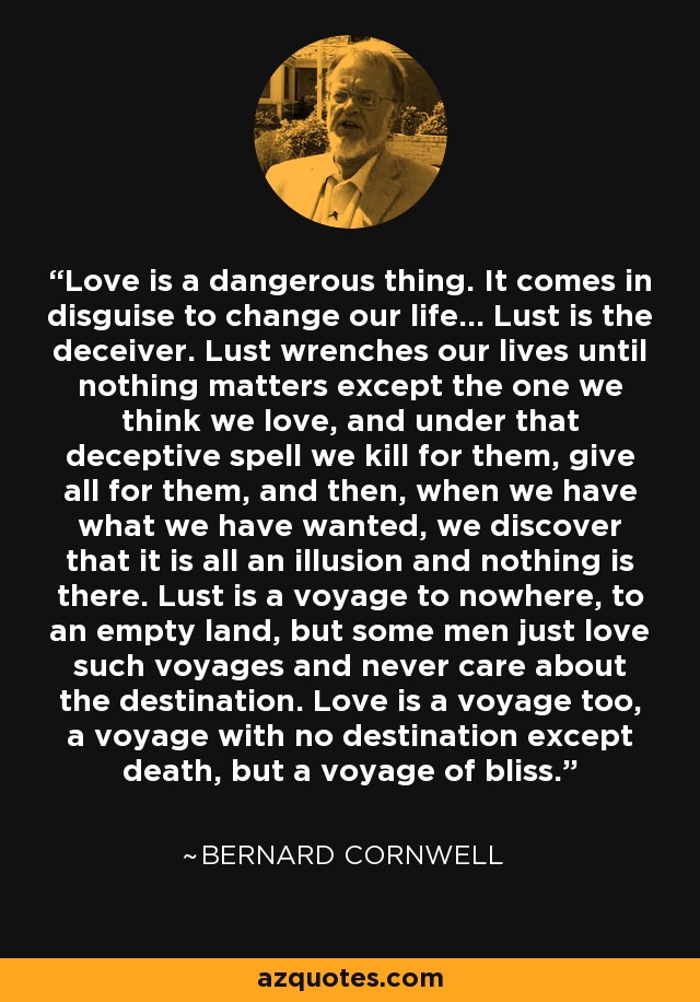 Love is a dangerous thing. It comes in disguise to change our life... Lust is the deceiver. Lust wrenches our lives until nothing matters except the one we think we love, and under that deceptive spell we kill for them, give all for them, and then, when we have what we have wanted, we discover that it is all an illusion and nothing is there. Lust is a voyage to nowhere, to an empty land, but some men just love such voyages and never care about the destination. Love is a voyage too, a voyage with no destination except death, but a voyage of bliss. - Bernard Cornwell