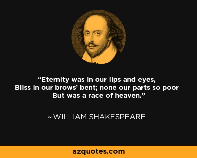 Eternity was in our lips and eyes, Bliss in our brows' bent; none our parts so poor But was a race of heaven. - William Shakespeare