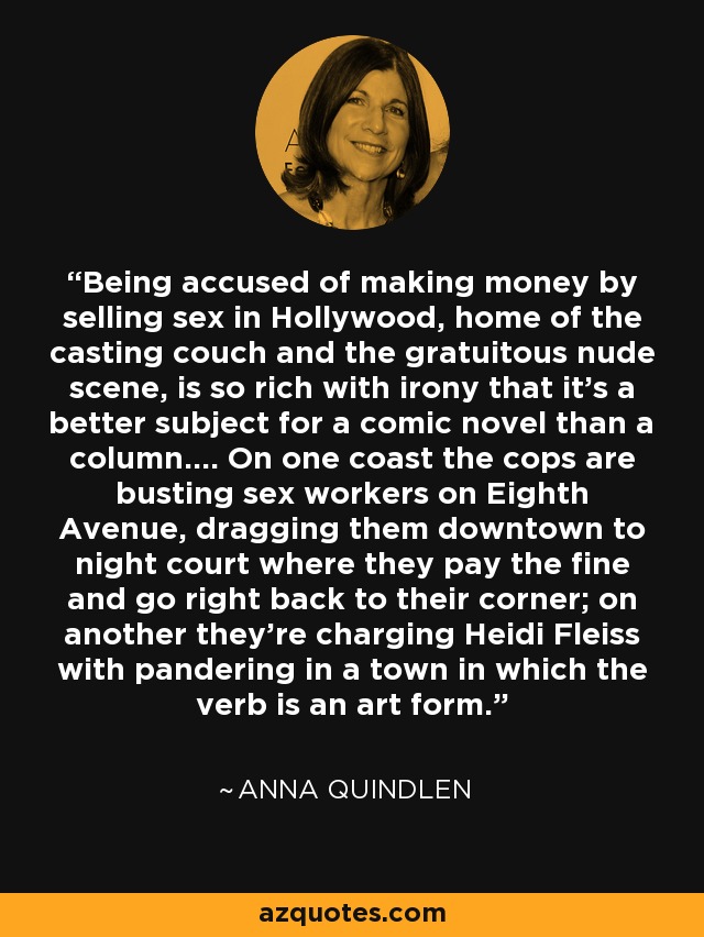 Being accused of making money by selling sex in Hollywood, home of the casting couch and the gratuitous nude scene, is so rich with irony that it's a better subject for a comic novel than a column.... On one coast the cops are busting sex workers on Eighth Avenue, dragging them downtown to night court where they pay the fine and go right back to their corner; on another they're charging Heidi Fleiss with pandering in a town in which the verb is an art form. - Anna Quindlen