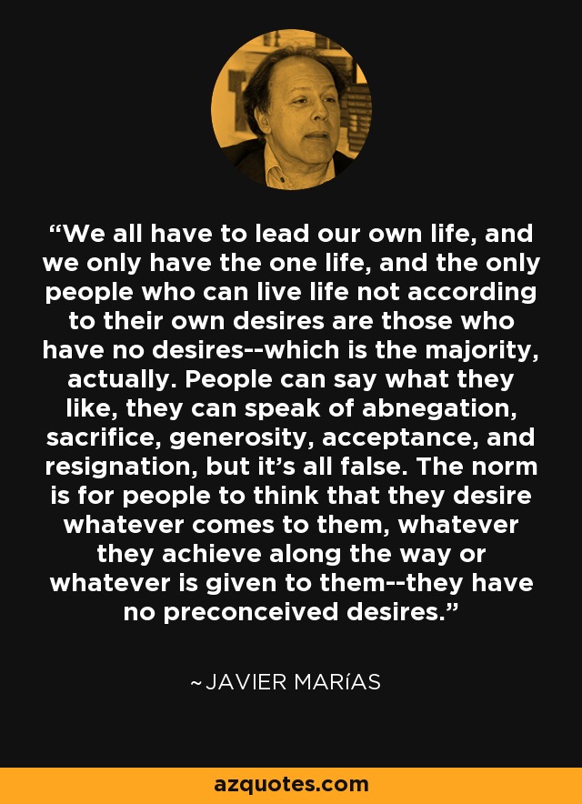 We all have to lead our own life, and we only have the one life, and the only people who can live life not according to their own desires are those who have no desires--which is the majority, actually. People can say what they like, they can speak of abnegation, sacrifice, generosity, acceptance, and resignation, but it's all false. The norm is for people to think that they desire whatever comes to them, whatever they achieve along the way or whatever is given to them--they have no preconceived desires. - Javier Marías