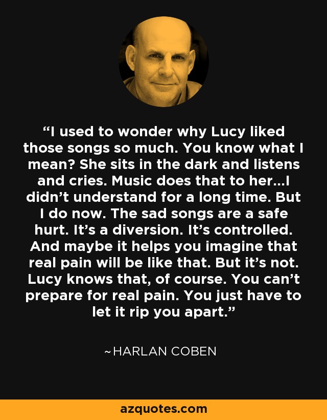 I used to wonder why Lucy liked those songs so much. You know what I mean? She sits in the dark and listens and cries. Music does that to her...I didn't understand for a long time. But I do now. The sad songs are a safe hurt. It's a diversion. It's controlled. And maybe it helps you imagine that real pain will be like that. But it's not. Lucy knows that, of course. You can't prepare for real pain. You just have to let it rip you apart. - Harlan Coben