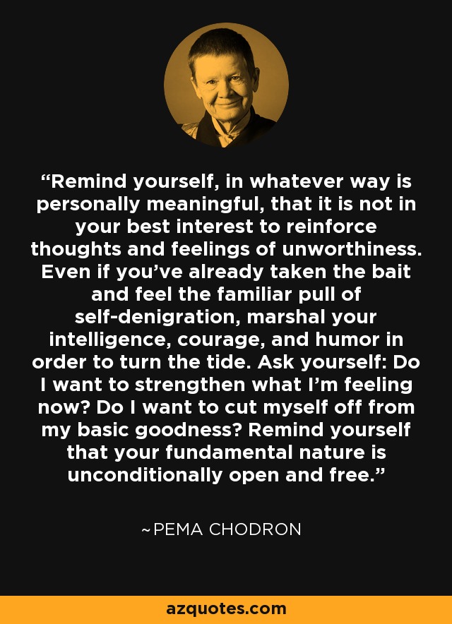 Remind yourself, in whatever way is personally meaningful, that it is not in your best interest to reinforce thoughts and feelings of unworthiness. Even if you've already taken the bait and feel the familiar pull of self-denigration, marshal your intelligence, courage, and humor in order to turn the tide. Ask yourself: Do I want to strengthen what I'm feeling now? Do I want to cut myself off from my basic goodness? Remind yourself that your fundamental nature is unconditionally open and free. - Pema Chodron