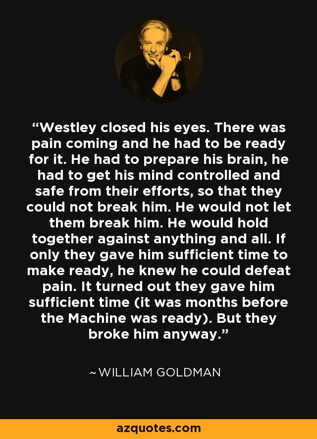 Westley closed his eyes. There was pain coming and he had to be ready for it. He had to prepare his brain, he had to get his mind controlled and safe from their efforts, so that they could not break him. He would not let them break him. He would hold together against anything and all. If only they gave him sufficient time to make ready, he knew he could defeat pain. It turned out they gave him sufficient time (it was months before the Machine was ready). But they broke him anyway. - William Goldman