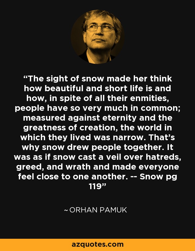 The sight of snow made her think how beautiful and short life is and how, in spite of all their enmities, people have so very much in common; measured against eternity and the greatness of creation, the world in which they lived was narrow. That's why snow drew people together. It was as if snow cast a veil over hatreds, greed, and wrath and made everyone feel close to one another. -- Snow pg 119 - Orhan Pamuk