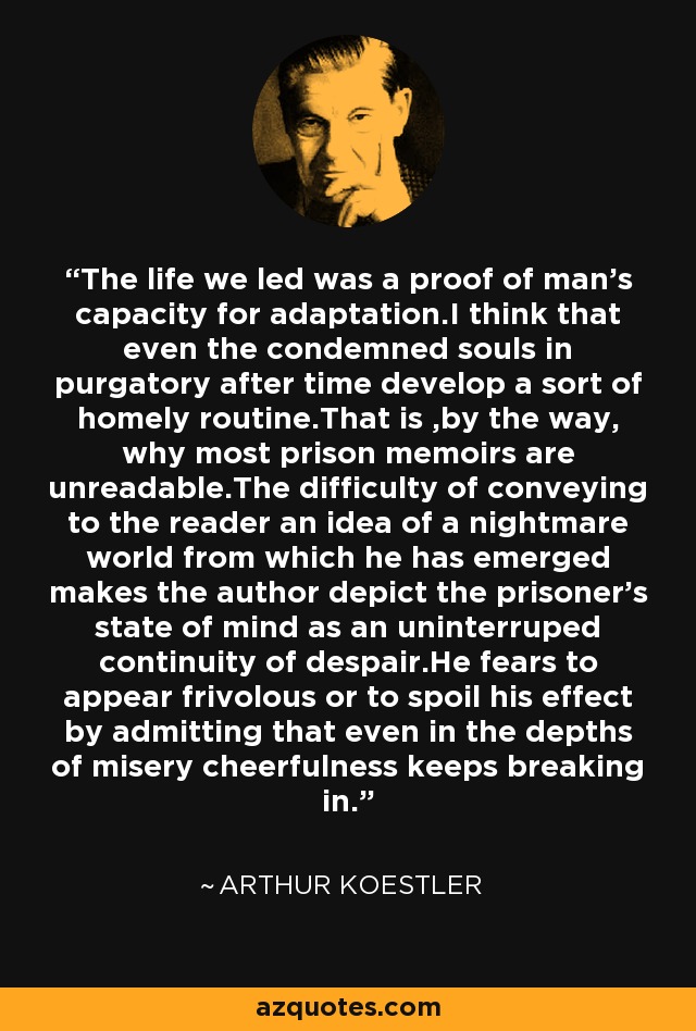 The life we led was a proof of man's capacity for adaptation.I think that even the condemned souls in purgatory after time develop a sort of homely routine.That is ,by the way, why most prison memoirs are unreadable.The difficulty of conveying to the reader an idea of a nightmare world from which he has emerged makes the author depict the prisoner's state of mind as an uninterruped continuity of despair.He fears to appear frivolous or to spoil his effect by admitting that even in the depths of misery cheerfulness keeps breaking in. - Arthur Koestler