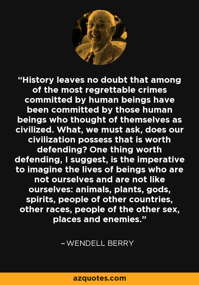 History leaves no doubt that among of the most regrettable crimes committed by human beings have been committed by those human beings who thought of themselves as civilized. What, we must ask, does our civilization possess that is worth defending? One thing worth defending, I suggest, is the imperative to imagine the lives of beings who are not ourselves and are not like ourselves: animals, plants, gods, spirits, people of other countries, other races, people of the other sex, places and enemies. - Wendell Berry