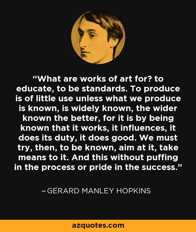 What are works of art for? to educate, to be standards. To produce is of little use unless what we produce is known, is widely known, the wider known the better, for it is by being known that it works, it influences, it does its duty, it does good. We must try, then, to be known, aim at it, take means to it. And this without puffing in the process or pride in the success. - Gerard Manley Hopkins