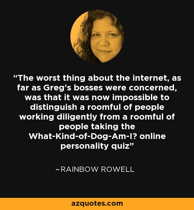 The worst thing about the internet, as far as Greg's bosses were concerned, was that it was now impossible to distinguish a roomful of people working diligently from a roomful of people taking the What-Kind-of-Dog-Am-I? online personality quiz - Rainbow Rowell