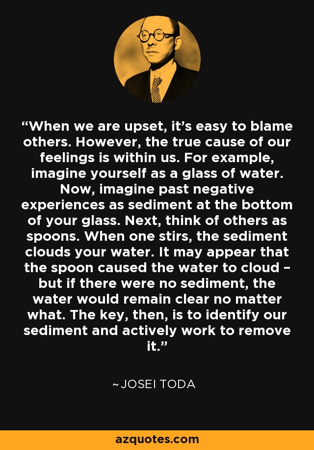 When we are upset, it’s easy to blame others. However, the true cause of our feelings is within us. For example, imagine yourself as a glass of water. Now, imagine past negative experiences as sediment at the bottom of your glass. Next, think of others as spoons. When one stirs, the sediment clouds your water. It may appear that the spoon caused the water to cloud – but if there were no sediment, the water would remain clear no matter what. The key, then, is to identify our sediment and actively work to remove it. - Josei Toda
