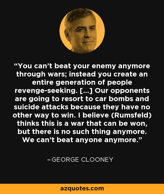 You can't beat your enemy anymore through wars; instead you create an entire generation of people revenge-seeking. [...] Our opponents are going to resort to car bombs and suicide attacks because they have no other way to win. I believe (Rumsfeld) thinks this is a war that can be won, but there is no such thing anymore. We can't beat anyone anymore. - George Clooney