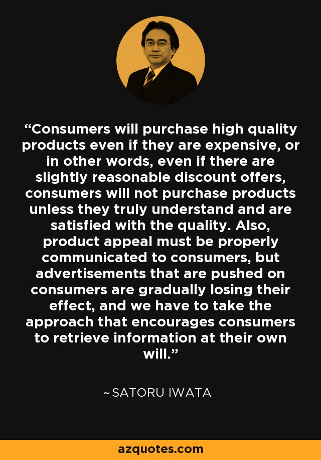 Consumers will purchase high quality products even if they are expensive, or in other words, even if there are slightly reasonable discount offers, consumers will not purchase products unless they truly understand and are satisfied with the quality. Also, product appeal must be properly communicated to consumers, but advertisements that are pushed on consumers are gradually losing their effect, and we have to take the approach that encourages consumers to retrieve information at their own will. - Satoru Iwata