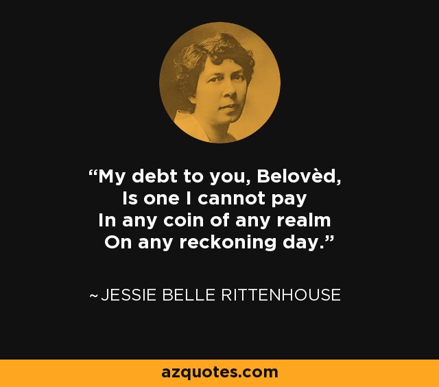 My debt to you, Belovèd, Is one I cannot pay In any coin of any realm On any reckoning day. - Jessie Belle Rittenhouse
