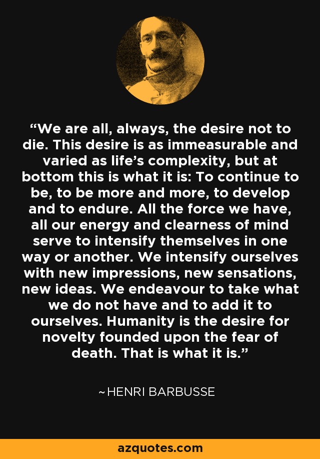 We are all, always, the desire not to die. This desire is as immeasurable and varied as life's complexity, but at bottom this is what it is: To continue to be, to be more and more, to develop and to endure. All the force we have, all our energy and clearness of mind serve to intensify themselves in one way or another. We intensify ourselves with new impressions, new sensations, new ideas. We endeavour to take what we do not have and to add it to ourselves. Humanity is the desire for novelty founded upon the fear of death. That is what it is. - Henri Barbusse
