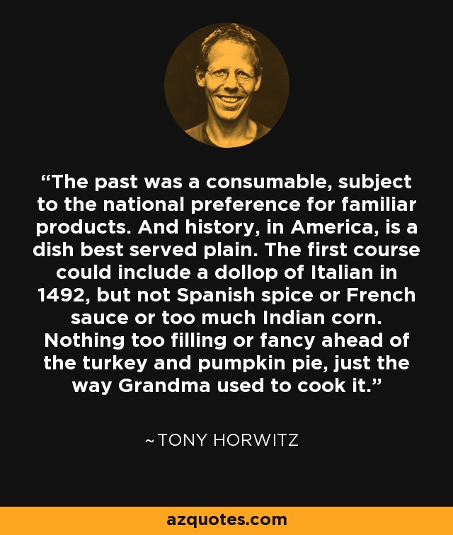 The past was a consumable, subject to the national preference for familiar products. And history, in America, is a dish best served plain. The first course could include a dollop of Italian in 1492, but not Spanish spice or French sauce or too much Indian corn. Nothing too filling or fancy ahead of the turkey and pumpkin pie, just the way Grandma used to cook it. - Tony Horwitz