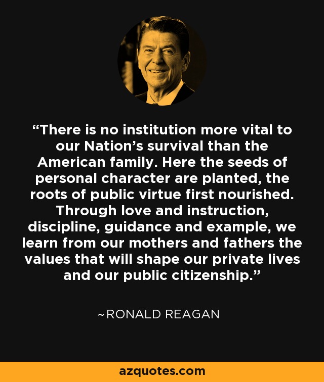 There is no institution more vital to our Nation's survival than the American family. Here the seeds of personal character are planted, the roots of public virtue first nourished. Through love and instruction, discipline, guidance and example, we learn from our mothers and fathers the values that will shape our private lives and our public citizenship. - Ronald Reagan