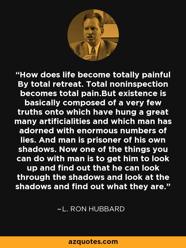 How does life become totally painful By total retreat. Total noninspection becomes total pain.But existence is basically composed of a very few truths onto which have hung a great many artificialities and which man has adorned with enormous numbers of lies. And man is prisoner of his own shadows. Now one of the things you can do with man is to get him to look up and find out that he can look through the shadows and look at the shadows and find out what they are. - L. Ron Hubbard