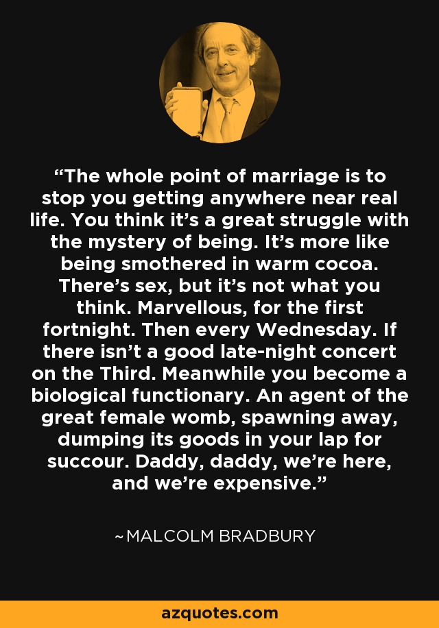 The whole point of marriage is to stop you getting anywhere near real life. You think it's a great struggle with the mystery of being. It's more like being smothered in warm cocoa. There's sex, but it's not what you think. Marvellous, for the first fortnight. Then every Wednesday. If there isn't a good late-night concert on the Third. Meanwhile you become a biological functionary. An agent of the great female womb, spawning away, dumping its goods in your lap for succour. Daddy, daddy, we're here, and we're expensive. - Malcolm Bradbury