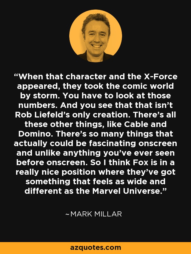When that character and the X-Force appeared, they took the comic world by storm. You have to look at those numbers. And you see that that isn't Rob Liefeld's only creation. There's all these other things, like Cable and Domino. There's so many things that actually could be fascinating onscreen and unlike anything you've ever seen before onscreen. So I think Fox is in a really nice position where they've got something that feels as wide and different as the Marvel Universe. - Mark Millar