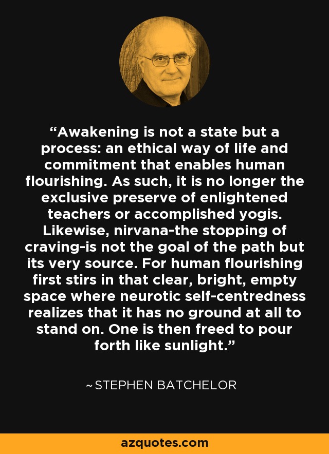 Awakening is not a state but a process: an ethical way of life and commitment that enables human flourishing. As such, it is no longer the exclusive preserve of enlightened teachers or accomplished yogis. Likewise, nirvana-the stopping of craving-is not the goal of the path but its very source. For human flourishing first stirs in that clear, bright, empty space where neurotic self-centredness realizes that it has no ground at all to stand on. One is then freed to pour forth like sunlight. - Stephen Batchelor