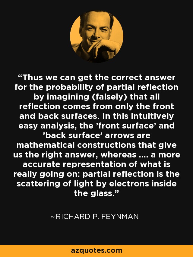 Thus we can get the correct answer for the probability of partial reflection by imagining (falsely) that all reflection comes from only the front and back surfaces. In this intuitively easy analysis, the 'front surface' and 'back surface' arrows are mathematical constructions that give us the right answer, whereas .... a more accurate representation of what is really going on: partial reflection is the scattering of light by electrons inside the glass. - Richard P. Feynman