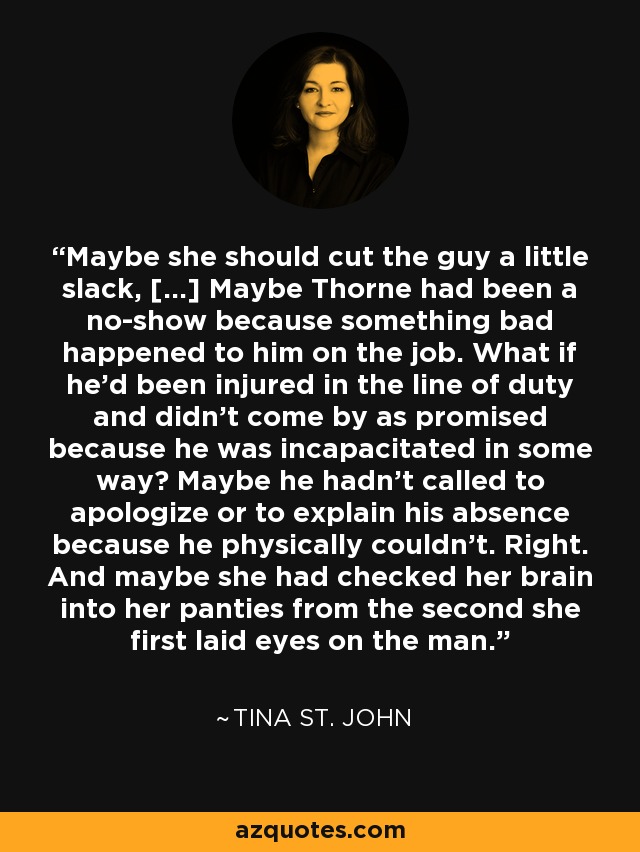 Maybe she should cut the guy a little slack, [...] Maybe Thorne had been a no-show because something bad happened to him on the job. What if he'd been injured in the line of duty and didn't come by as promised because he was incapacitated in some way? Maybe he hadn't called to apologize or to explain his absence because he physically couldn't. Right. And maybe she had checked her brain into her panties from the second she first laid eyes on the man. - Tina St. John