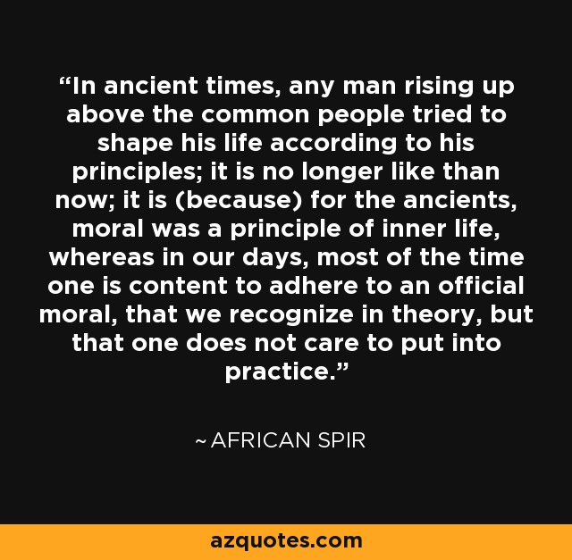 In ancient times, any man rising up above the common people tried to shape his life according to his principles; it is no longer like than now; it is (because) for the ancients, moral was a principle of inner life, whereas in our days, most of the time one is content to adhere to an official moral, that we recognize in theory, but that one does not care to put into practice. - African Spir