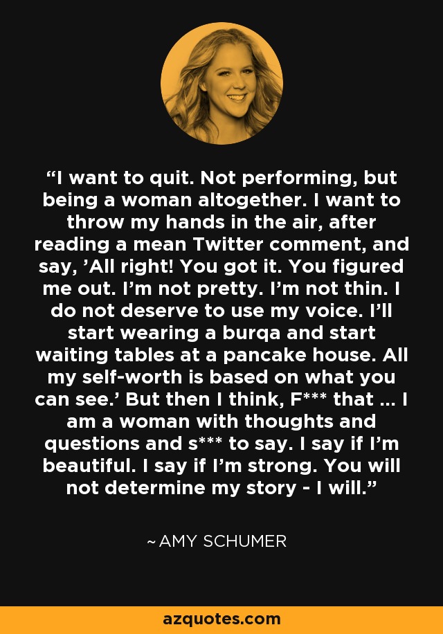 I want to quit. Not performing, but being a woman altogether. I want to throw my hands in the air, after reading a mean Twitter comment, and say, 'All right! You got it. You figured me out. I'm not pretty. I'm not thin. I do not deserve to use my voice. I'll start wearing a burqa and start waiting tables at a pancake house. All my self-worth is based on what you can see.' But then I think, F*** that ... I am a woman with thoughts and questions and s*** to say. I say if I'm beautiful. I say if I'm strong. You will not determine my story - I will. - Amy Schumer