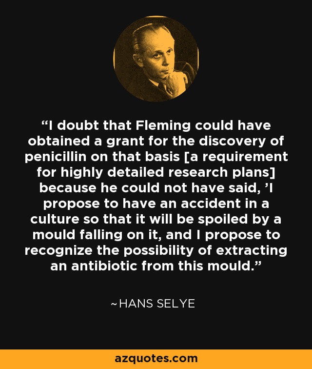 I doubt that Fleming could have obtained a grant for the discovery of penicillin on that basis [a requirement for highly detailed research plans] because he could not have said, 'I propose to have an accident in a culture so that it will be spoiled by a mould falling on it, and I propose to recognize the possibility of extracting an antibiotic from this mould.' - Hans Selye