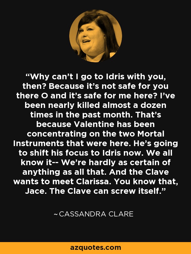 Why can't I go to Idris with you, then? Because it's not safe for you there O and it's safe for me here? I've been nearly killed almost a dozen times in the past month. That's because Valentine has been concentrating on the two Mortal Instruments that were here. He's going to shift his focus to Idris now. We all know it-- We're hardly as certain of anything as all that. And the Clave wants to meet Clarissa. You know that, Jace. The Clave can screw itself. - Cassandra Clare