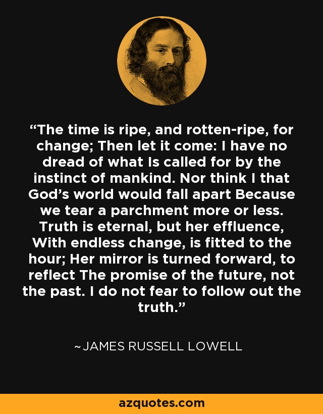 The time is ripe, and rotten-ripe, for change; Then let it come: I have no dread of what Is called for by the instinct of mankind. Nor think I that God's world would fall apart Because we tear a parchment more or less. Truth is eternal, but her effluence, With endless change, is fitted to the hour; Her mirror is turned forward, to reflect The promise of the future, not the past. I do not fear to follow out the truth. - James Russell Lowell