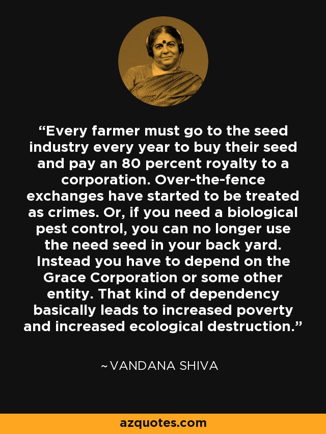 Every farmer must go to the seed industry every year to buy their seed and pay an 80 percent royalty to a corporation. Over-the-fence exchanges have started to be treated as crimes. Or, if you need a biological pest control, you can no longer use the need seed in your back yard. Instead you have to depend on the Grace Corporation or some other entity. That kind of dependency basically leads to increased poverty and increased ecological destruction. - Vandana Shiva