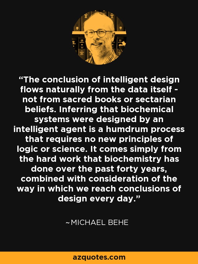 The conclusion of intelligent design flows naturally from the data itself - not from sacred books or sectarian beliefs. Inferring that biochemical systems were designed by an intelligent agent is a humdrum process that requires no new principles of logic or science. It comes simply from the hard work that biochemistry has done over the past forty years, combined with consideration of the way in which we reach conclusions of design every day. - Michael Behe