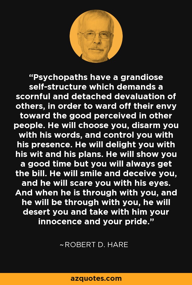 Psychopaths have a grandiose self-structure which demands a scornful and detached devaluation of others, in order to ward off their envy toward the good perceived in other people. He will choose you, disarm you with his words, and control you with his presence. He will delight you with his wit and his plans. He will show you a good time but you will always get the bill. He will smile and deceive you, and he will scare you with his eyes. And when he is through with you, and he will be through with you, he will desert you and take with him your innocence and your pride. - Robert D. Hare
