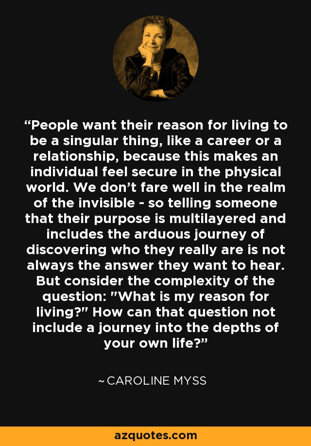 People want their reason for living to be a singular thing, like a career or a relationship, because this makes an individual feel secure in the physical world. We don't fare well in the realm of the invisible - so telling someone that their purpose is multilayered and includes the arduous journey of discovering who they really are is not always the answer they want to hear. But consider the complexity of the question: 