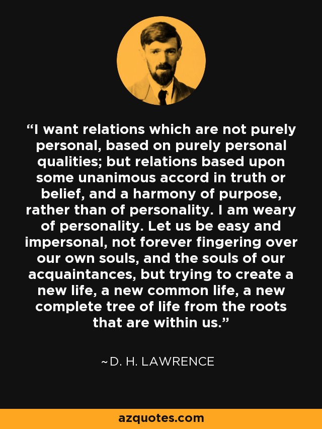 I want relations which are not purely personal, based on purely personal qualities; but relations based upon some unanimous accord in truth or belief, and a harmony of purpose, rather than of personality. I am weary of personality. Let us be easy and impersonal, not forever fingering over our own souls, and the souls of our acquaintances, but trying to create a new life, a new common life, a new complete tree of life from the roots that are within us. - D. H. Lawrence