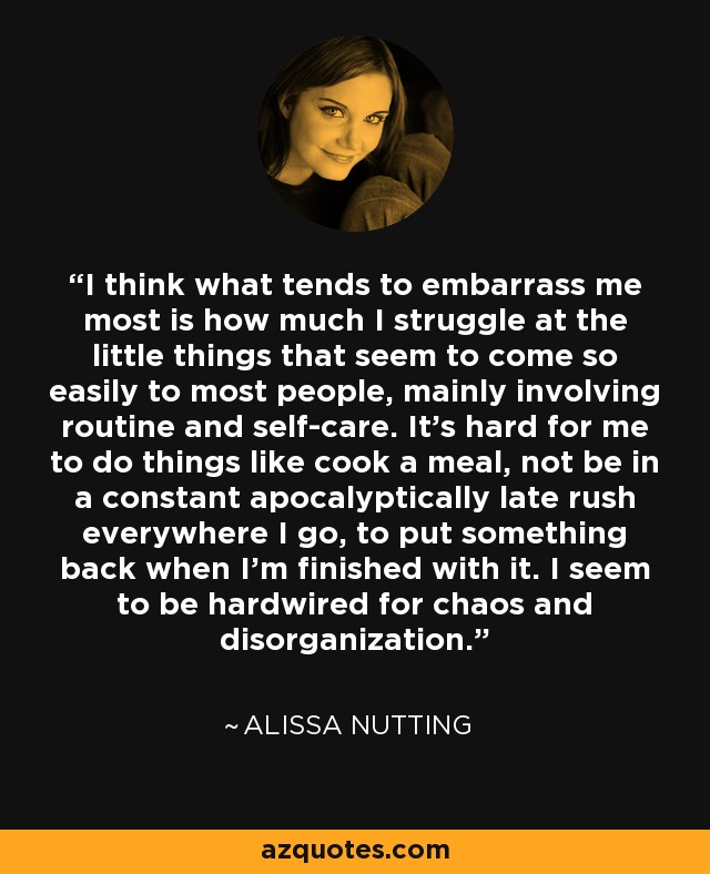 I think what tends to embarrass me most is how much I struggle at the little things that seem to come so easily to most people, mainly involving routine and self-care. It's hard for me to do things like cook a meal, not be in a constant apocalyptically late rush everywhere I go, to put something back when I'm finished with it. I seem to be hardwired for chaos and disorganization. - Alissa Nutting