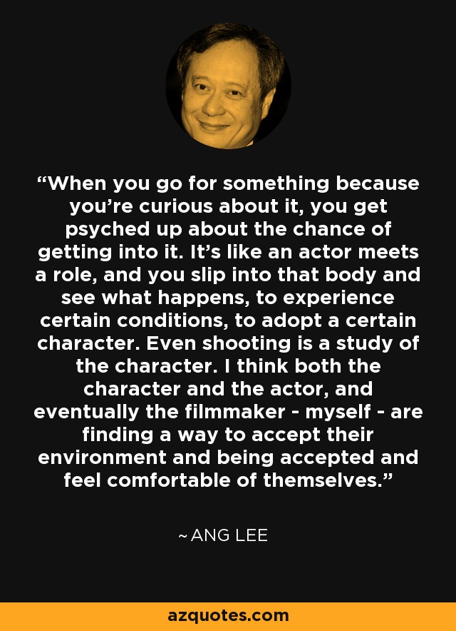 When you go for something because you're curious about it, you get psyched up about the chance of getting into it. It's like an actor meets a role, and you slip into that body and see what happens, to experience certain conditions, to adopt a certain character. Even shooting is a study of the character. I think both the character and the actor, and eventually the filmmaker - myself - are finding a way to accept their environment and being accepted and feel comfortable of themselves. - Ang Lee