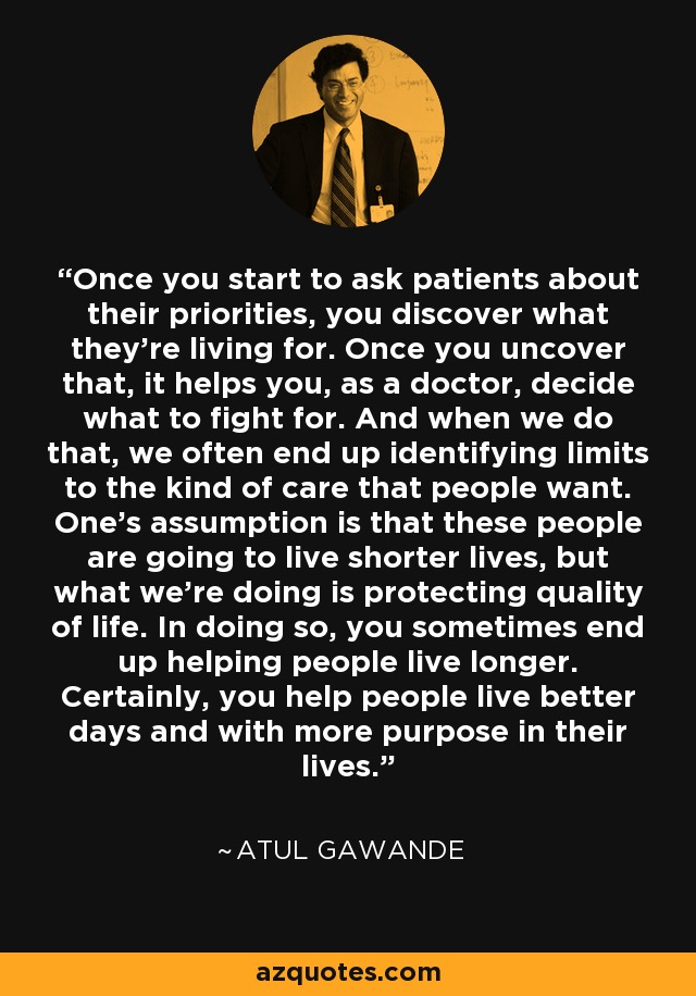 Once you start to ask patients about their priorities, you discover what they're living for. Once you uncover that, it helps you, as a doctor, decide what to fight for. And when we do that, we often end up identifying limits to the kind of care that people want. One's assumption is that these people are going to live shorter lives, but what we're doing is protecting quality of life. In doing so, you sometimes end up helping people live longer. Certainly, you help people live better days and with more purpose in their lives. - Atul Gawande