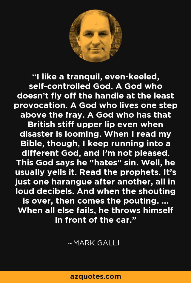 I like a tranquil, even-keeled, self-controlled God. A God who doesn't fly off the handle at the least provocation. A God who lives one step above the fray. A God who has that British stiff upper lip even when disaster is looming. When I read my Bible, though, I keep running into a different God, and I'm not pleased. This God says he 