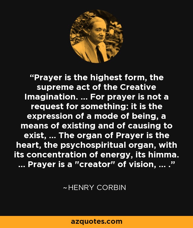 Prayer is the highest form, the supreme act of the Creative Imagination. ... For prayer is not a request for something: it is the expression of a mode of being, a means of existing and of causing to exist, ... The organ of Prayer is the heart, the psychospiritual organ, with its concentration of energy, its himma. ... Prayer is a 