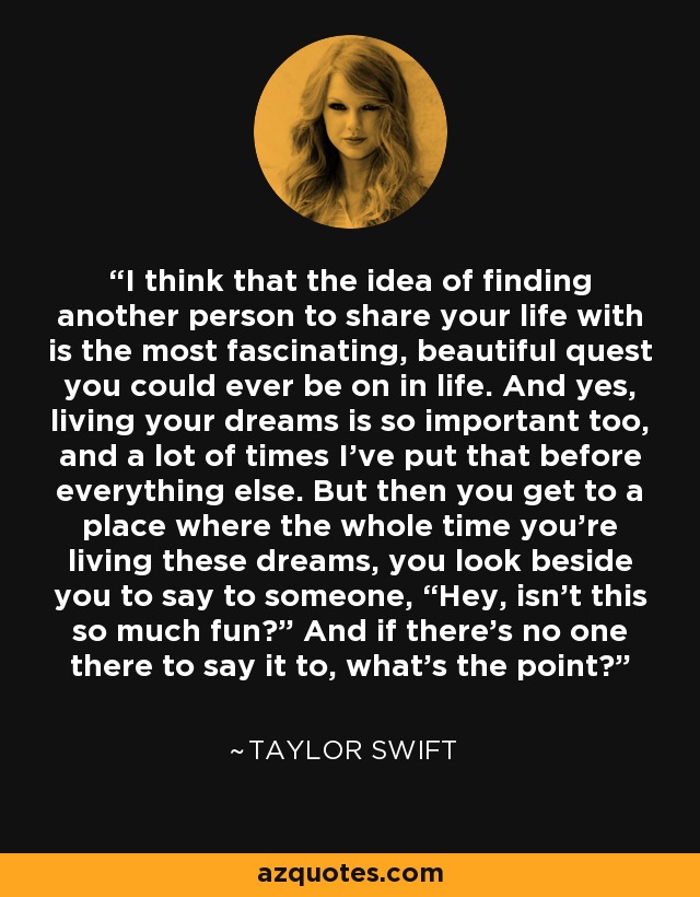 I think that the idea of finding another person to share your life with is the most fascinating, beautiful quest you could ever be on in life. And yes, living your dreams is so important too, and a lot of times I’ve put that before everything else. But then you get to a place where the whole time you’re living these dreams, you look beside you to say to someone, “Hey, isn’t this so much fun?” And if there’s no one there to say it to, what’s the point? - Taylor Swift