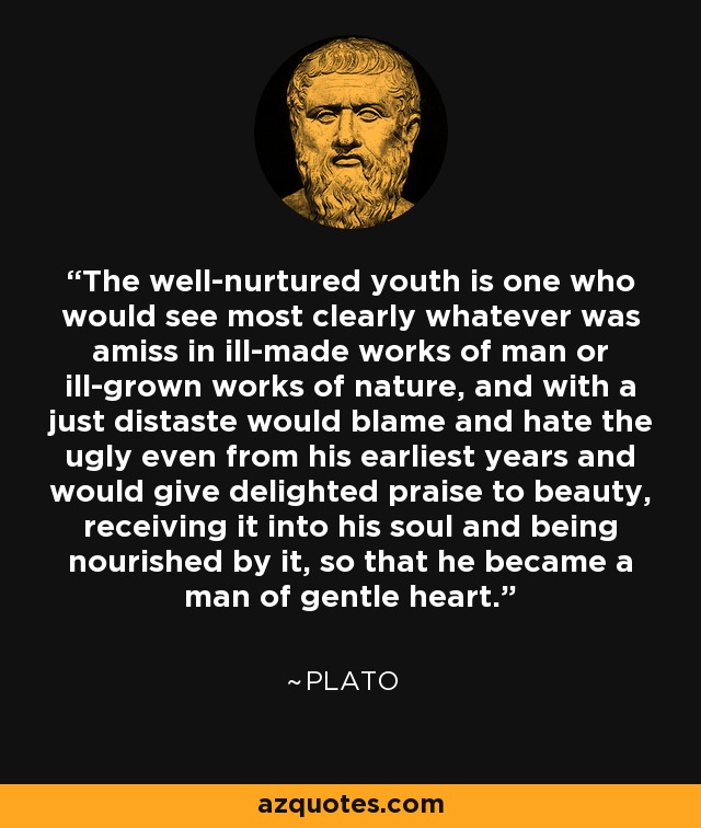 The well-nurtured youth is one who would see most clearly whatever was amiss in ill-made works of man or ill-grown works of nature, and with a just distaste would blame and hate the ugly even from his earliest years and would give delighted praise to beauty, receiving it into his soul and being nourished by it, so that he became a man of gentle heart. - Plato